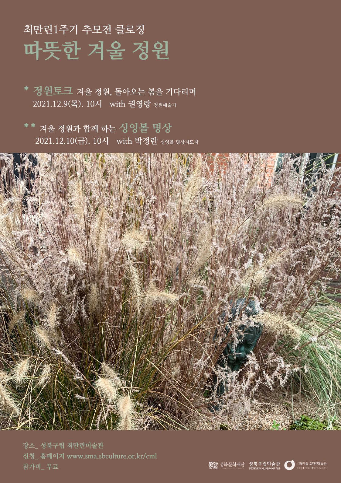 최만린1주기 추모전 클로징 따뜻한 겨울 정원
* 정원토크 겨울 정원, 돌아오는 봄을 기다리며 | 2021.12.9(목). 10시 with 권영랑 정원예술가
** 겨울 정원과 함께 하는 싱잉볼 명상,
2021.12.10(금). 10시 with 박정란 싱잉볼 명상지도자
장소, 성북구립 최만린미술관 신청_ 홈페이지 www.sma.sbculture.or.kr/cml 참가비 무료
성북문화재단 성북구립미술관
성북구립 최만린미술관 CHOIMAN UN MUSEUM
SEONGBUK MUSEUM OF ART
