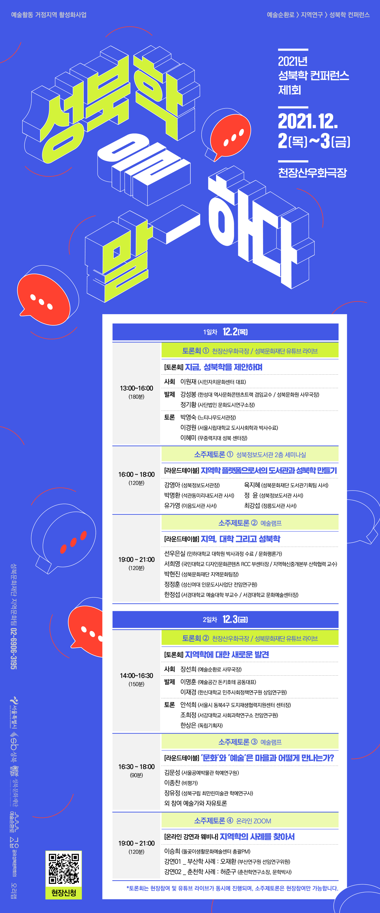 예술활동 거점지역 활성화사업
예술순환로 > 지역연구 > 성북학 컨퍼런스
2021년 성북학 컨퍼런스 제1회
2021.12. 2 ~3(금)
천장산우화극장
1일차 12.21[목]
토론회 1 천장산우화극장 / 성북문화재단 유튜브 라이브
[토론회 지금, 성북학을 제안하며
사회 이원재 (시민자치문화센터 대표)
13:00~16:00
(180분)
발제 강성봉 (한성대 역사문화콘텐츠트랙 겸임교수 / 성북문화원 사무국장)
정기황 (사단법인 문화도시연구소장)
토론 박영숙 (느티나무도서관장)
이경원 (서울시립대학교 도시사회학과 박사수료) 이혜미 (무중력지대 성북 센터장)
소주제토론 1 성북정보도서관 2층 세미나실
라운드테이블 지역학 플랫폼으로서의 도서관과 성북학만들기
16:00 ~ 18:00
(120분)
강영아 (성북정보도서관장) 박명환 (석관동미리내도서관 사서) 유가영 (이음도서관 사서)
육지혜 (성북문화재단 도서관기획팀 사서) 정 윤 (성북정보도서관 사서) 최강섭 (정릉도서관 사서)
소주제토론 2 예술램프 |
[라운드테이블 지역, 대학 그리고 성북학
19:00 ~ 21:00
(120분)
선우은실 (인하대학교 대학원 박사과정 수료 / 문화평론가) 서희영 (국민대학교 디자인문화콘텐츠 RCC 부센터장 / 지역혁신중개본부 산학협력 교수) 박현진 (성북문화재단 지역문화팀장) 정정훈 (성신여대 인문도시사업단 전임연구원) 한정섭 (서경대학교 예술대학 부교수 / 서경대학교 문화예술센터장)
성북문화재단 지역문화팀 02-6906-3195
2일차 12.31 [금]
토론회 2 천장산우화극장 / 성북문화재단 유튜브 라이브
[토론회 지역학에 대한 새로운 발견
사회 장선희 (예술순환로 사무국장)
14:00~16:30
(150분)
발제 이명훈 (예술공간 돈키호테 공동대표)
이재경 (한신대학교 민주사회정책연구원 상임연구원)
SEOUL METROPOLITAN GOVERNMENT
2 서울특별시
토론 안석희 (서울시 동북4구 도지재생협력지원센터 센터장)
조희정 (서강대학교 사회과학연구소 전임연구원) 한상은 (독립기획자)
소주제토론 3 예술램프
[라운드테이블 '문화'와 '예술'은 마을과 어떻게 만나는가?
16:30 ~ 18:00
(90분)
김문성 (서울공예박물관 학예연구원) 이종찬 (비평가) 장유정 (성북구립 최만린미술관 학예연구사) 외 참여 예술가와 자유토론
| 성북문화재단 UL 그
예술순환로 4
소주제토론 4 온라인 ZOOM
[온라인 강연과 웨비나] 지역학의 사례를 찾아서
19:00 ~ 21:00
(120분)
공유성북원탁회의 오리랩
이승희 (돌곶이생활문화예술센터 총괄PM) 강연01 부산학 사례 : 오재환 (부산연구원 선임연구위원) 강연02 _ 춘천학 사례 : 허준구 (춘천학연구소장, 문학박사)
*토론회는 현장참여 및 유튜브 라이브가 동시에 진행되며, 소주제토론은 현장참여만 가능합니다.

QR= http://m.site.naver.com/0T5nV
성북컨퍼런스 현장참여를 위한 링크
