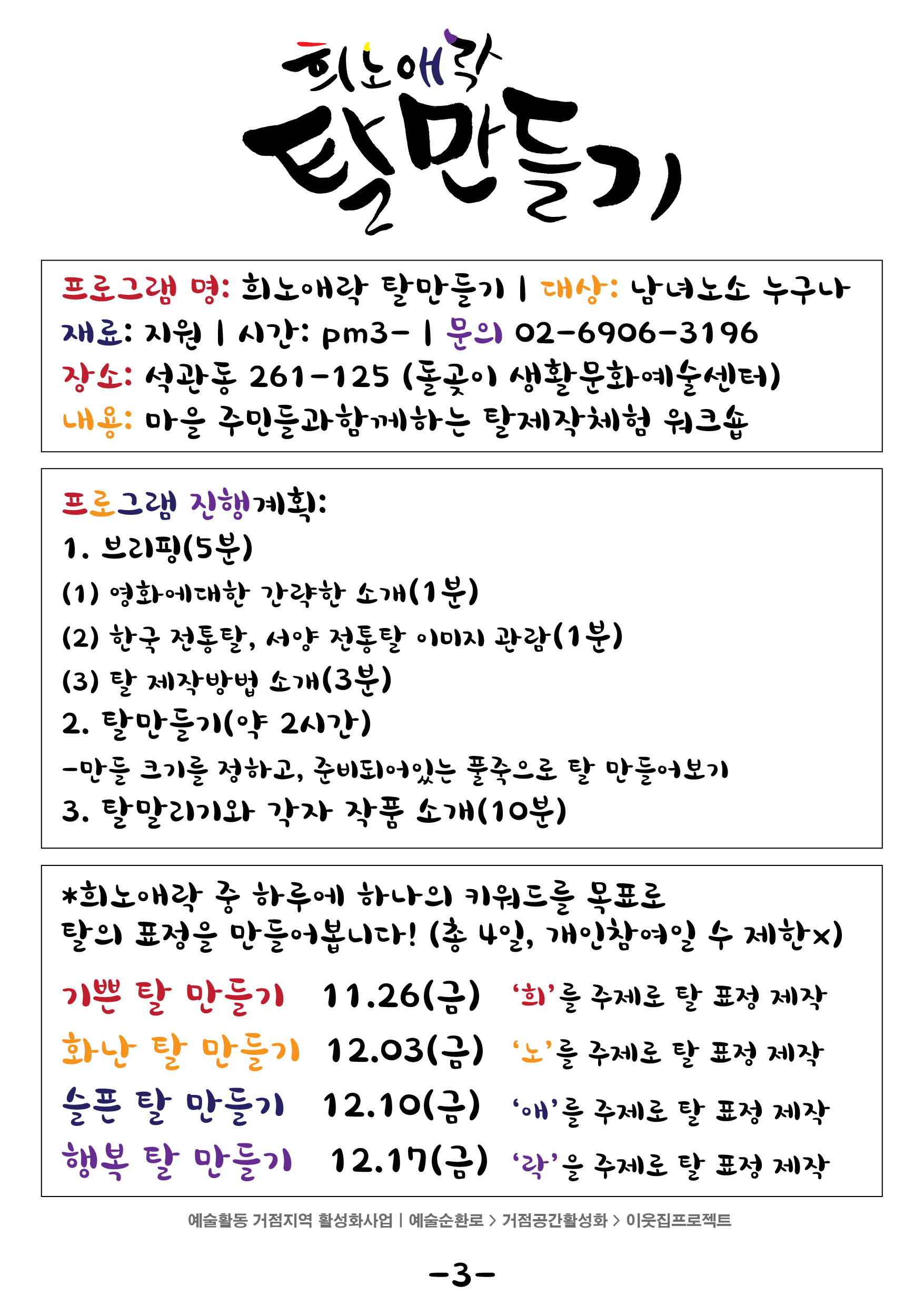 

희노애락
탈만들기
프로그램 명: 희노애락 탈만들기 | 대상 : 남녀노소 누구나 재료: 지원 시간: pm3 - | 문의 02-6906-31961 장소: 석관동 261-125 (돌곶이 생활문화예술센터) 내용: 마을 주민들과 함께하는 탈제작체험 워크숍
프로그램 진행계획: 1. 브리핑(5분) (1) 영화에 대한 간략한 소개(1분) (2) 한국 전통탈, 서양 전통탈 이미지 관람 (1분) (3) 탈 제작방법 소개 (3분) 2. 탈만들기(약 2시간) - 만들 크기를 정하고, 준비도)어있는 풀죽으로 탈 만들어보기 3. 탈말리기와 각자 작품 소개 (10분)
희노애락중 하루에 하나의 키워드를 목표로 탈의 표정을 만들어봅시다! 총4일 개인참여일 수 제한x
기쁜탈 만들기 11.26 금요일 희를 주제로 탈 표정 제작
화난탈 만들기 12.03금요일 노를 주제로한 탈 표정 제작
슬픈 탈 만들기 12.10 금요일 애를 주제로 탈 표정 제작
행복 탈 만들기 12.17 금요일 락을 주제로 탈표정 제작
예술활동 거점지역 활성화사업 | 예술순환로 > 거점공간활성화 > 이웃집프로젝트
-3-
