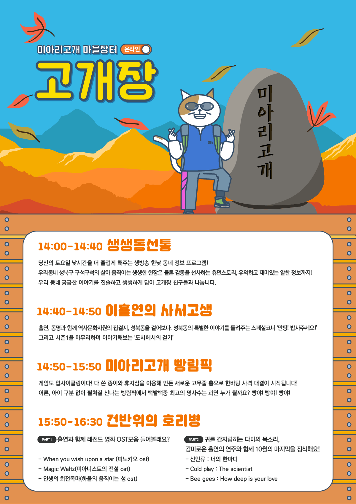 미아리고개 마을장터 (온라인 이
고개장
미아리고개
14:00-14:40 생생통전통
당신의 토요일 낮시간을 더 즐겁게 해주는 생방송 한낮 동네 정보 프로그램! 우리동네 성북구 구석구석의 살아 움직이는 생생한 현장은 물론 감동을 선사하는 휴먼스토리, 유익하고 재미있는 알찬 정보까지! 우리 동네 궁금한 이야기를 진솔하고 생생하게 담아 고개장 친구들과 나눕니다.
14:40-14:50 이볼연의 사서고생
홀연, 동명과 함께 역사문화자원의 집결지, 성북동을 걸어보다. 성북동의 특별한 이야기를 들려주는 스페셜코너 만평! 밥사주세요!' 그리고 시즌1을 마무리하며 이야기해보는 '도시에서의 걷기'
14:50-15:50 미아리고개 빵림픽
게임도 업사이클링이다! 다 쓴 종이와 휴지심을 이용해 만든 새로운 고무줄 총으로 한바탕 사격 대결이 시작됩니다! 어른, 아이 구분 없이 펼쳐질 신나는 빵림픽에서 백발백중 최고의 명사수는 과연 누가 될까요? 빵야! 빵야! 빵야!
15:50-16:30 건반위의 호리병
(PARTI) 홀연과 함께 레전드 영화 OST모음 들어볼래요? |
- When you wish upon a star (피노키오 ost) - Magic Waltz(피아니스트의 전설 ost) - 인생의 회전목마(하울의 움직이는 성 ost)
( PART2 귀를 간지럽히는 다미의 목소리, 감미로운 홀연의 연주와 함께 10월의 마지막을 장식해요! - 신인류 : 너의 한마디 - Cold play : The scientist - Bee gees : How deep is your love
