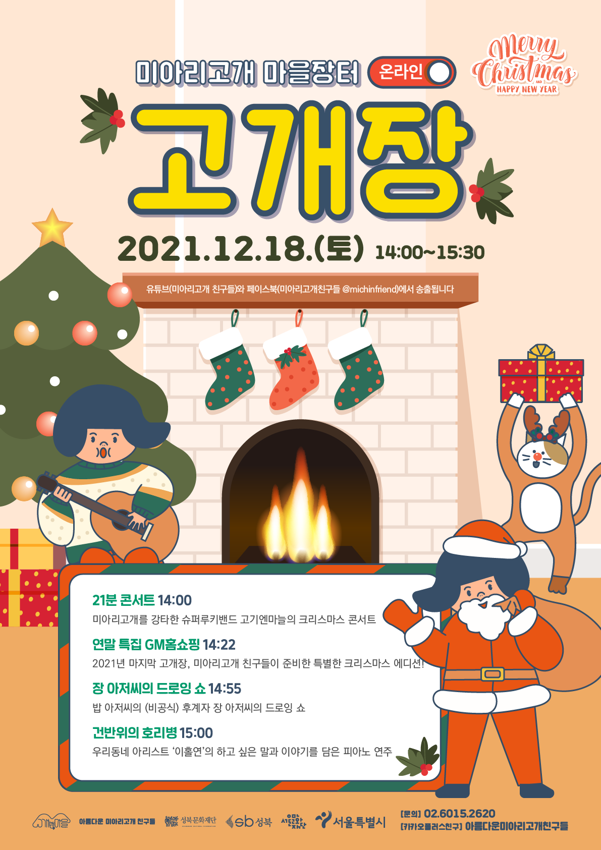 
미아리고개 마을장터 온라인
merry Christmas
고개장
2021.12.18.(토) 14:00~15:30
유튜브(미아리고개 친구들)와 페이스북(미아리고개친구들 @michinfriend)에서 송출됩니다.
21분 콘서트 14:00 미아리고개를 강타한 슈퍼루키밴드 고기엔마들의 크리스마스 콘서트
연말 특집 GM홈쇼핑 14:22 2021년 마지막 고개장, 미아리고개 친구들이 준비한 특별한 크리스마스 에디션!
장 아저씨의 드로잉 쇼 14:55 밥 아저씨의 (비공식) 후계자 장 아저씨의 드로잉 쇼
건반위의 호리병 15:00 우리동네 아리스트 '이홀연'의 하고 싶은 말과 이야기를 담은 피아노 연주
아름다운 미아리고개 친구
성북문화재단 sb성북 성북문화재단
서울특별시
[문의] 02.6015.2620 [카오플러스친구] 아름다운미아리고개친구들

