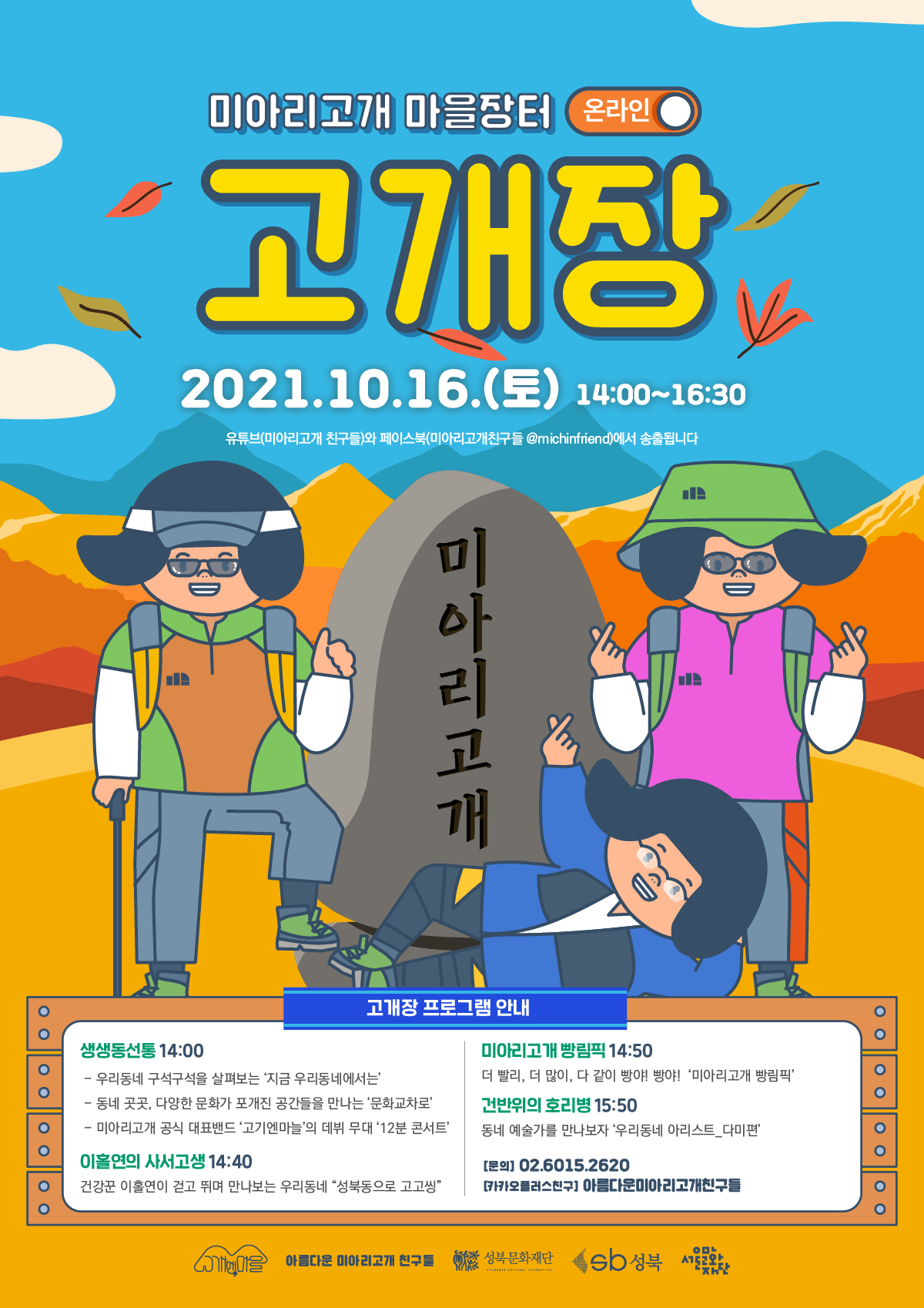 미아리고개 마을장터 (온라인 이 고개장 2021.10.16.(토) 14:00~16:30 유튜브(미아리고개 친구들)와 페이스북(미아리고개친구들 @michinfriend)에서 송출됩니다. 미아리고개 고개장 프로그램 안내 이이이이이 생생동선통 14:00 - 우리동네 구석구석을 살펴보는 '지금 우리동네에서는 - 동네 곳곳, 다양한 문화가 포개진 공간들을 만나는 '문화교차로 - 미아리고개 공식 대표밴드 고기엔마늘의 데뷔 무대 12분 콘서트' 미아리고개 빵림픽 14:50 더 빨리, 더 많이, 다 같이 빵야! 빵야! '미아리고개 빵림픽' 건반위의 호리병 15:50 동네 예술가를 만나보자 '우리동네 아리스트_다미편' 이이이이이이이 이홀연의 사서고생 14:40 건강꾼 이홀연이 걷고 뛰며 만나보는 우리동네 성북동으로 고고씽” [문의] 02.6015.2620 카카오플러스친구 아름다운미아리고개친구들 Do 아름다운 미아리고개 친구들 아름다운 미아리고개 친구를 성북문화재단 - 성북문화재단 Sb 성북 서 LETE HERVE CETTE RE