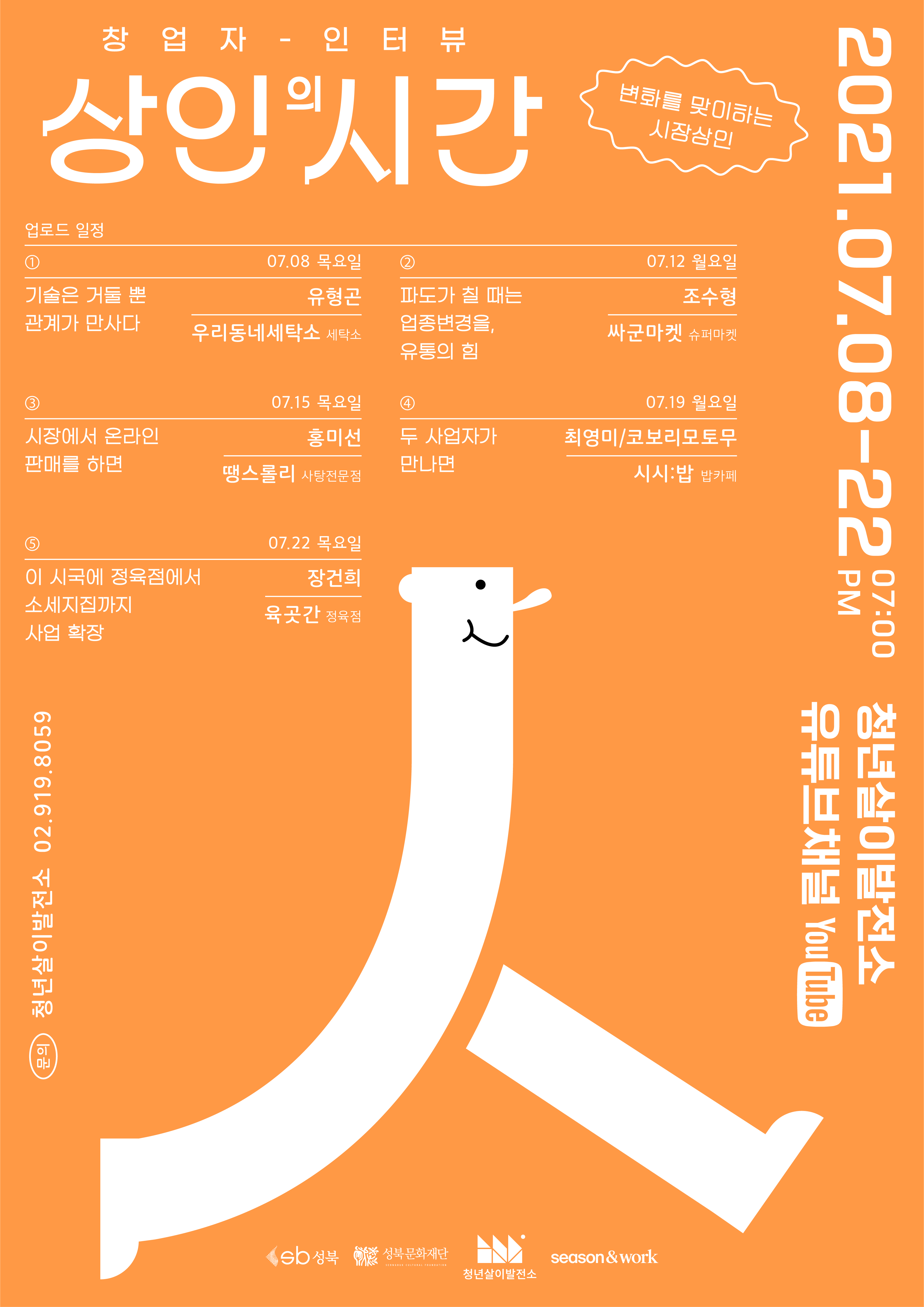 창 업 자 - 인 터 뷰 상인 시간 ) 변화를 맞이하는 시장상인 업로드 일정 기술은 거둘 뿐 관계가 만사다. 07.08 목요일 유형곤 우리동네세탁소 세탁소 파도가 칠 때는 업종변경을, 유통의 힘 07.12 월요일 조수형 싸군마켓 슈퍼마켓 07.15 목요일 07.19 월요일 홍미선 최영미/코보리모토무 시장에서 온라인 판매를 하면 두 사업자가 만나면, 땡스롤리 사탕전문점 시시: 밥 밥카페 2021.07.08-22 900 청년살이발전소 유튜브채널 YouTube 07.22 목요일 장건희 이 시국에 정육점에서 소세지까지 사업 확장 육곳간 정육점 (문의) 청년살이 발전소 02.919.8059 Sb 성북 이 성북문화재단 season&work SEONGBUK CULTURAL FOUNDATION 청년살이발전소